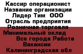 Кассир-операционист › Название организации ­ Лидер Тим, ООО › Отрасль предприятия ­ Розничная торговля › Минимальный оклад ­ 14 000 - Все города Работа » Вакансии   . Калининградская обл.,Приморск г.